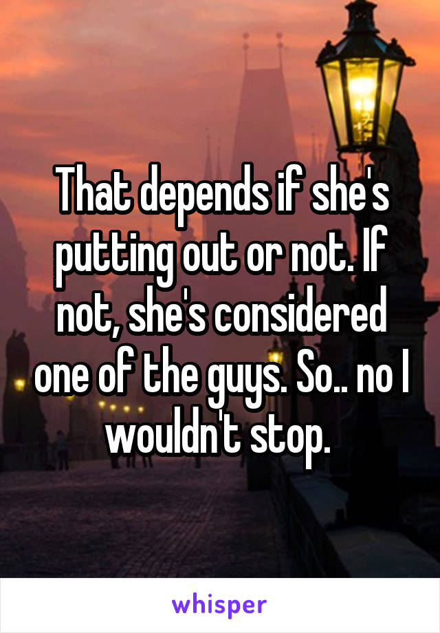 That depends if she's putting out or not. If not, she's considered one of the guys. So.. no I wouldn't stop. 