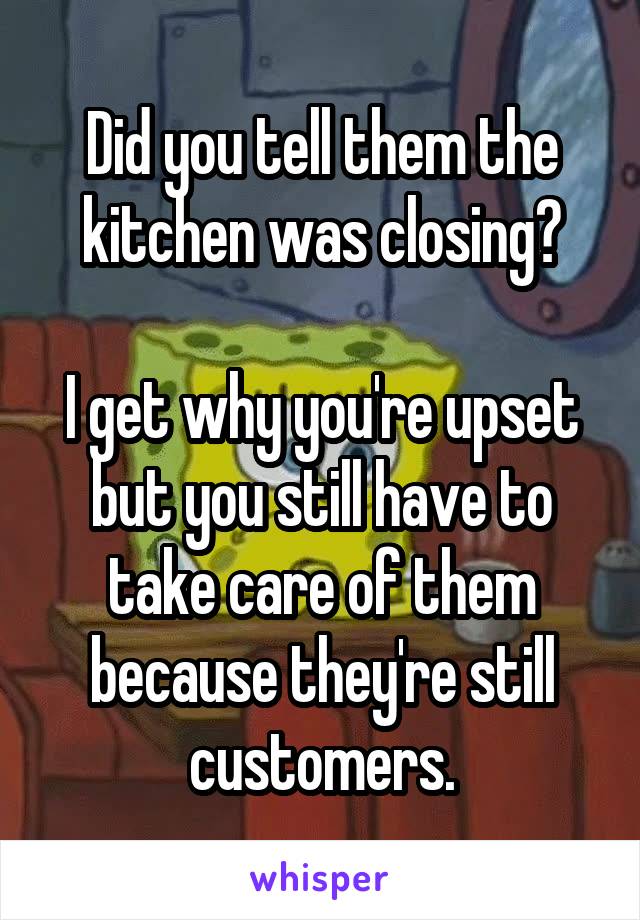 Did you tell them the kitchen was closing?

I get why you're upset but you still have to take care of them because they're still customers.