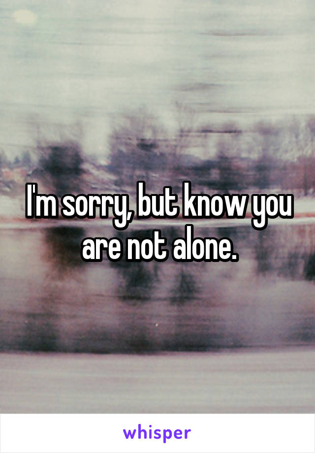I'm sorry, but know you are not alone.