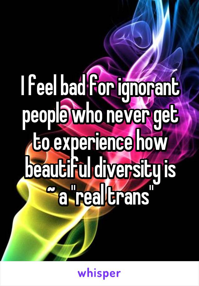 I feel bad for ignorant people who never get to experience how beautiful diversity is
~ a "real trans"