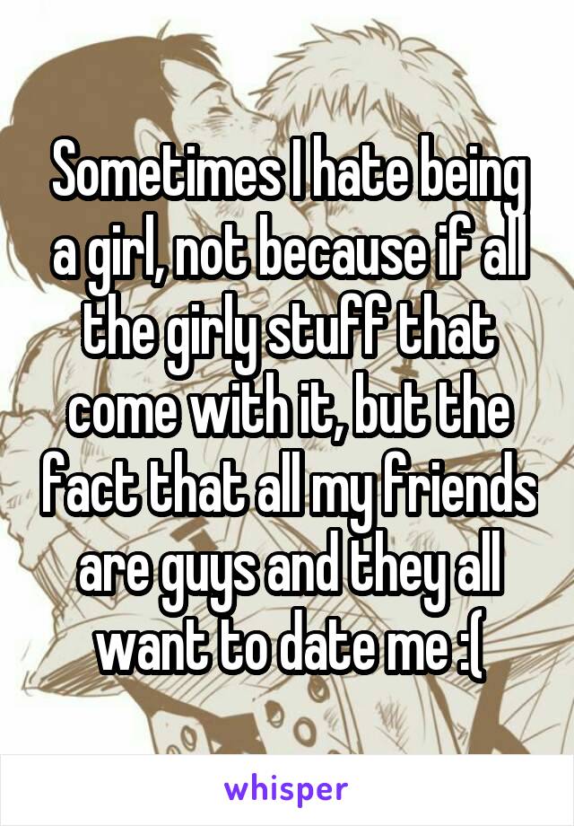 Sometimes I hate being a girl, not because if all the girly stuff that come with it, but the fact that all my friends are guys and they all want to date me :(