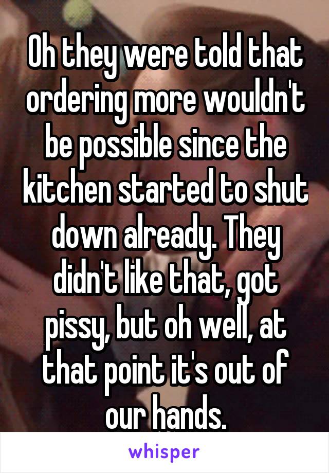 Oh they were told that ordering more wouldn't be possible since the kitchen started to shut down already. They didn't like that, got pissy, but oh well, at that point it's out of our hands.