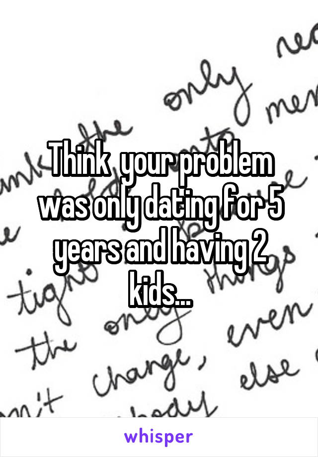 Think  your problem was only dating for 5 years and having 2 kids...