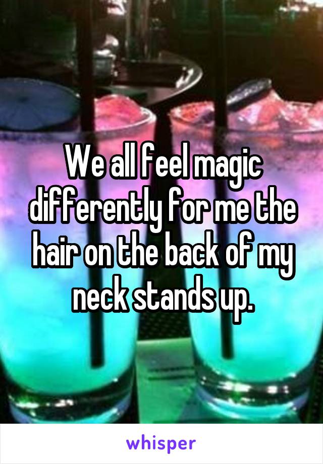 We all feel magic differently for me the hair on the back of my neck stands up.