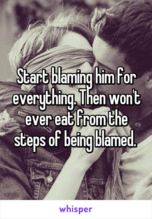 Start blaming him for everything. Then won't ever eat from the steps of being blamed. 