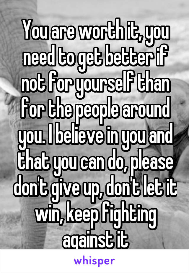 You are worth it, you need to get better if not for yourself than for the people around you. I believe in you and that you can do, please don't give up, don't let it win, keep fighting against it