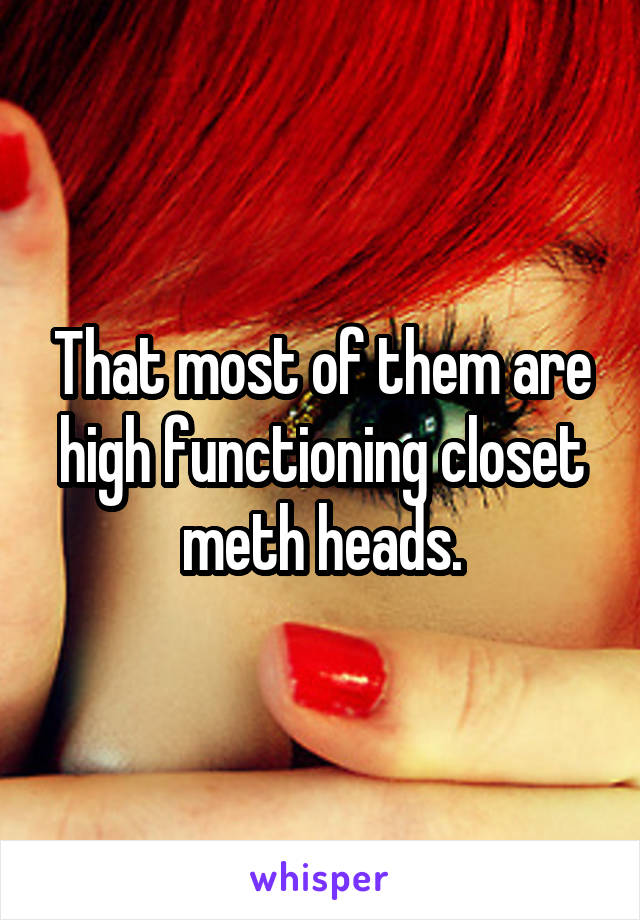 That most of them are high functioning closet meth heads.