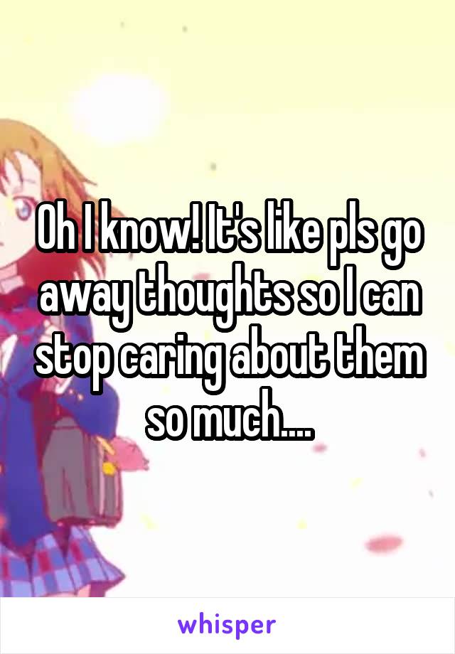 Oh I know! It's like pls go away thoughts so I can stop caring about them so much....