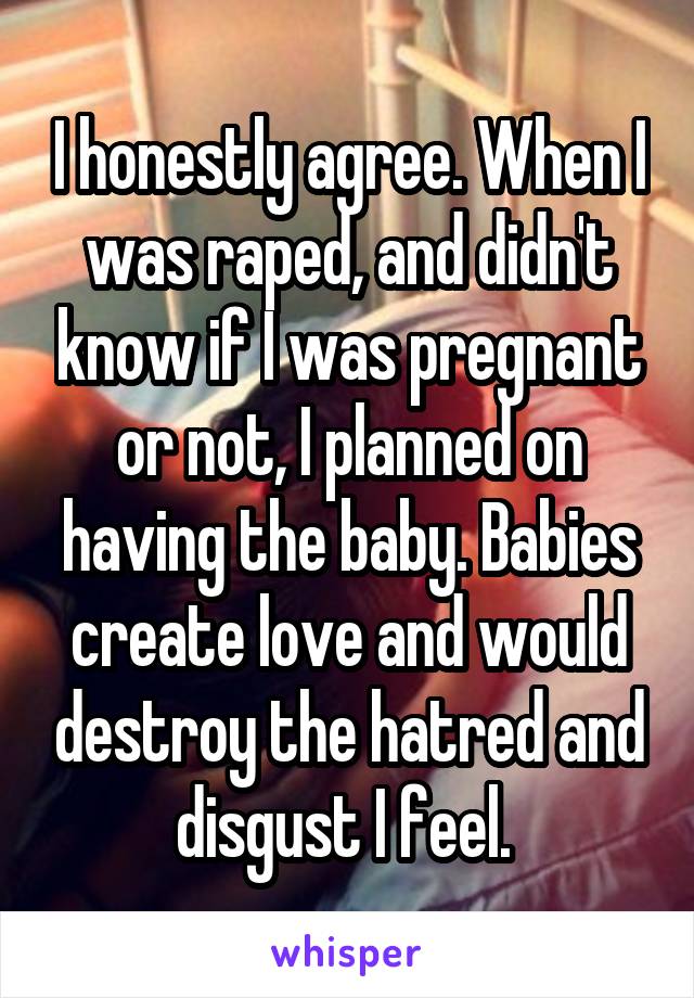 I honestly agree. When I was raped, and didn't know if I was pregnant or not, I planned on having the baby. Babies create love and would destroy the hatred and disgust I feel. 