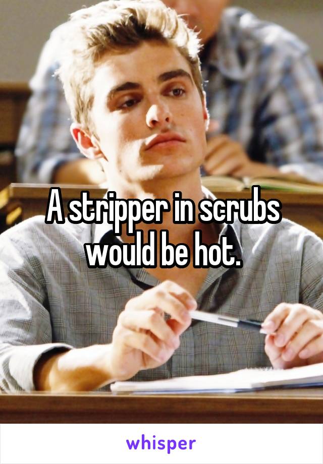 A stripper in scrubs would be hot.