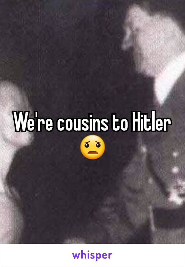 We're cousins to Hitler 😦