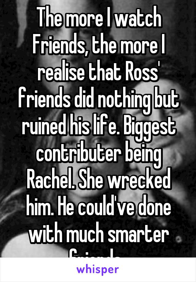 The more I watch Friends, the more I realise that Ross' friends did nothing but ruined his life. Biggest contributer being Rachel. She wrecked him. He could've done with much smarter friends. 