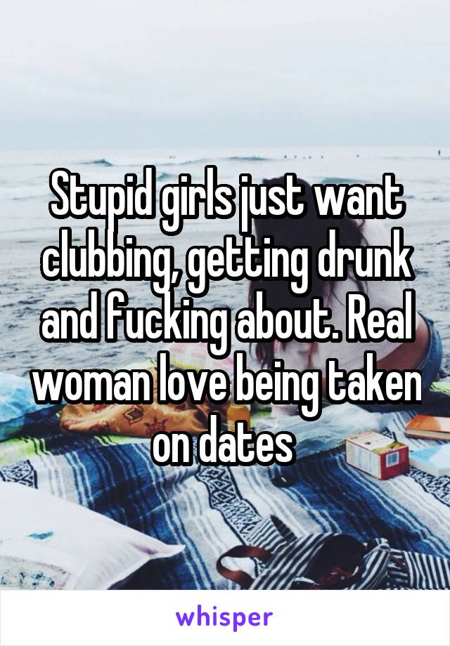 Stupid girls just want clubbing, getting drunk and fucking about. Real woman love being taken on dates 