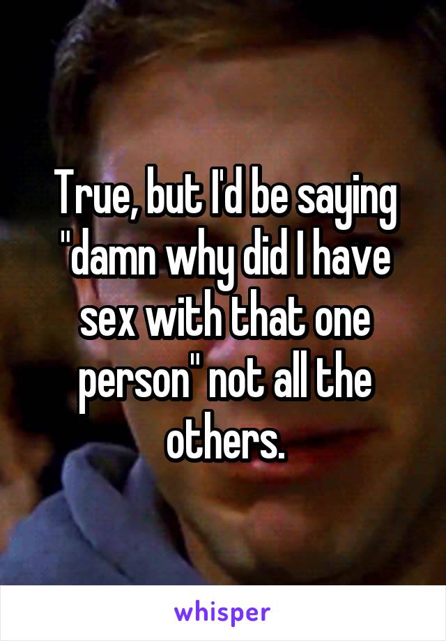 True, but I'd be saying "damn why did I have sex with that one person" not all the others.