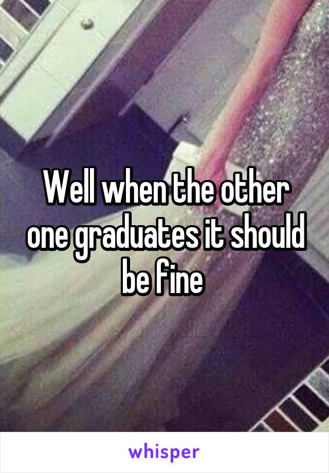 Well when the other one graduates it should be fine 