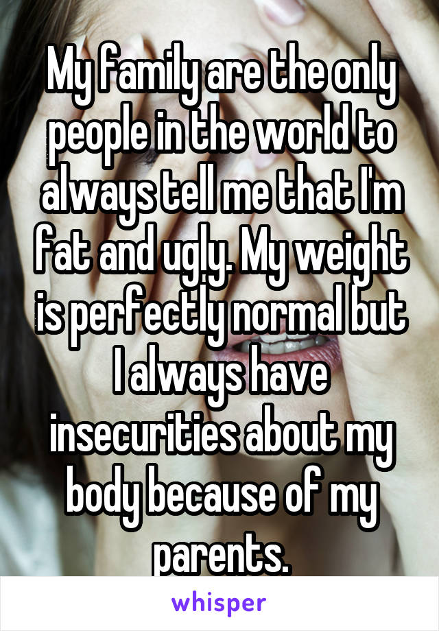 My family are the only people in the world to always tell me that I'm fat and ugly. My weight is perfectly normal but I always have insecurities about my body because of my parents.