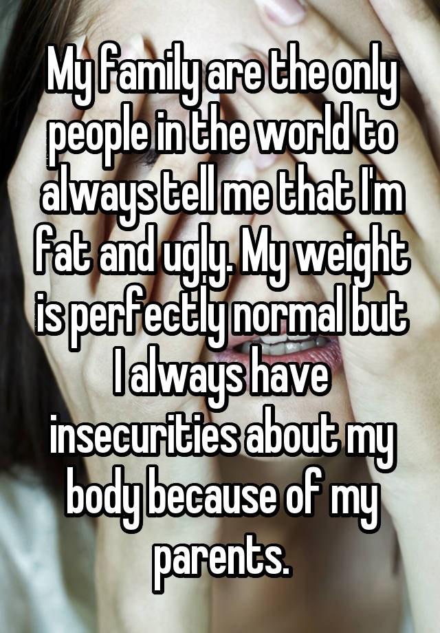 My family are the only people in the world to always tell me that I'm fat and ugly. My weight is perfectly normal but I always have insecurities about my body because of my parents.