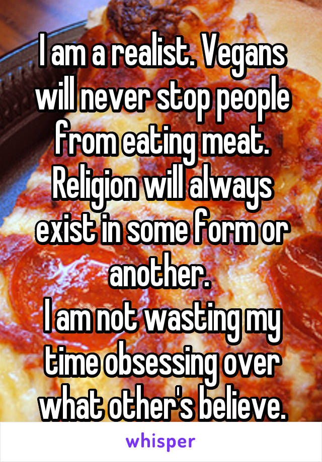 I am a realist. Vegans will never stop people from eating meat.
Religion will always exist in some form or another. 
I am not wasting my time obsessing over what other's believe.
