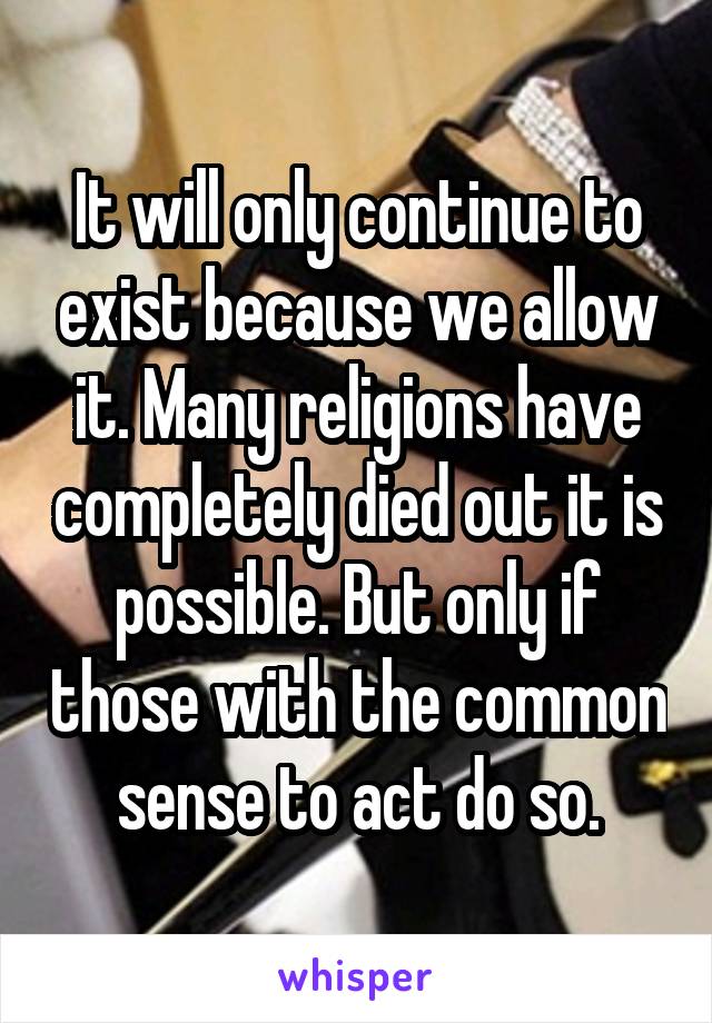 It will only continue to exist because we allow it. Many religions have completely died out it is possible. But only if those with the common sense to act do so.