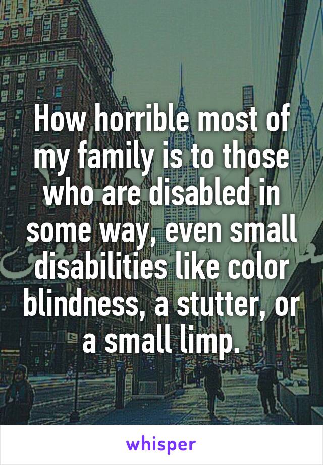 How horrible most of my family is to those who are disabled in some way, even small disabilities like color blindness, a stutter, or a small limp.