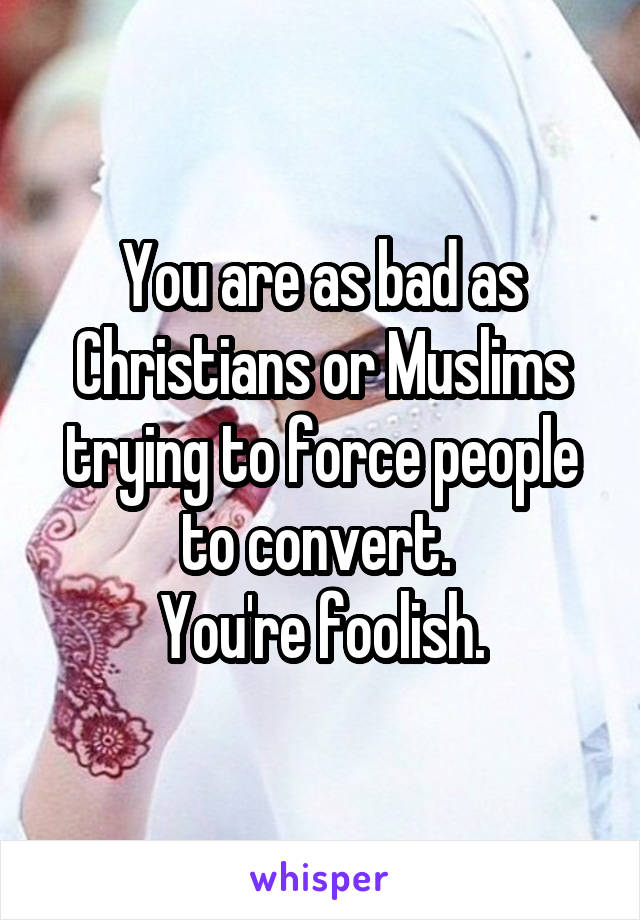 You are as bad as Christians or Muslims trying to force people to convert. 
You're foolish.