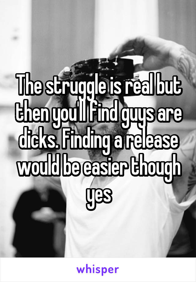 The struggle is real but then you'll find guys are dicks. Finding a release would be easier though yes