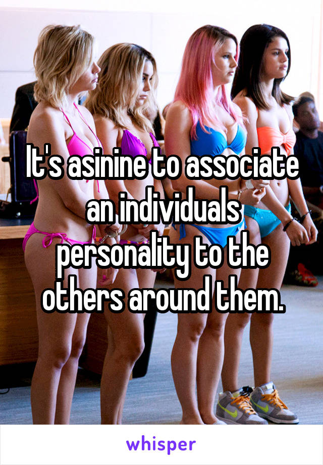 It's asinine to associate an individuals personality to the others around them.