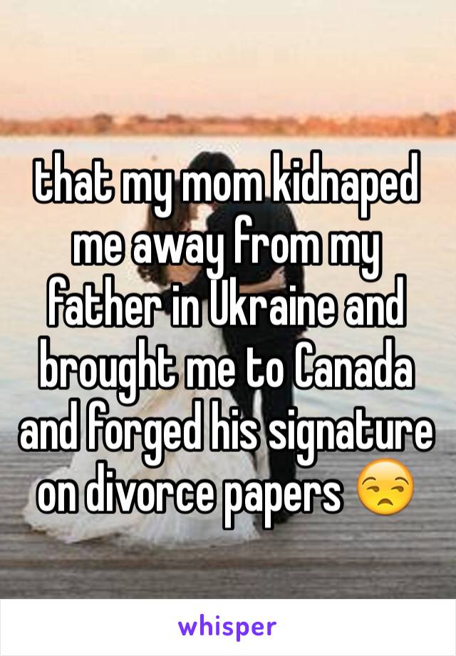 that my mom kidnaped me away from my father in Ukraine and brought me to Canada and forged his signature on divorce papers 😒