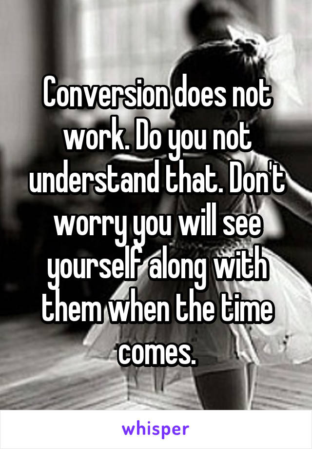 Conversion does not work. Do you not understand that. Don't worry you will see yourself along with them when the time comes.