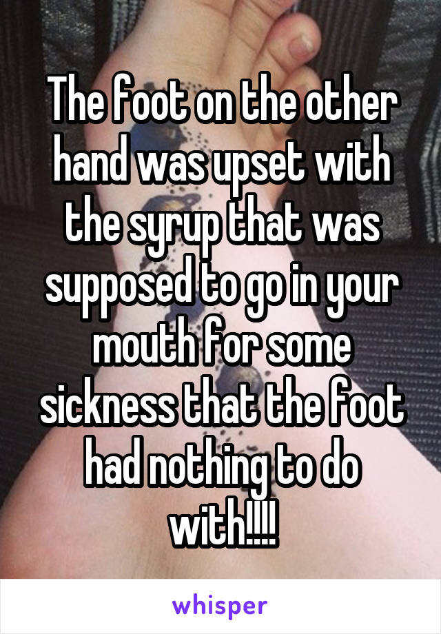 The foot on the other hand was upset with the syrup that was supposed to go in your mouth for some sickness that the foot had nothing to do with!!!!