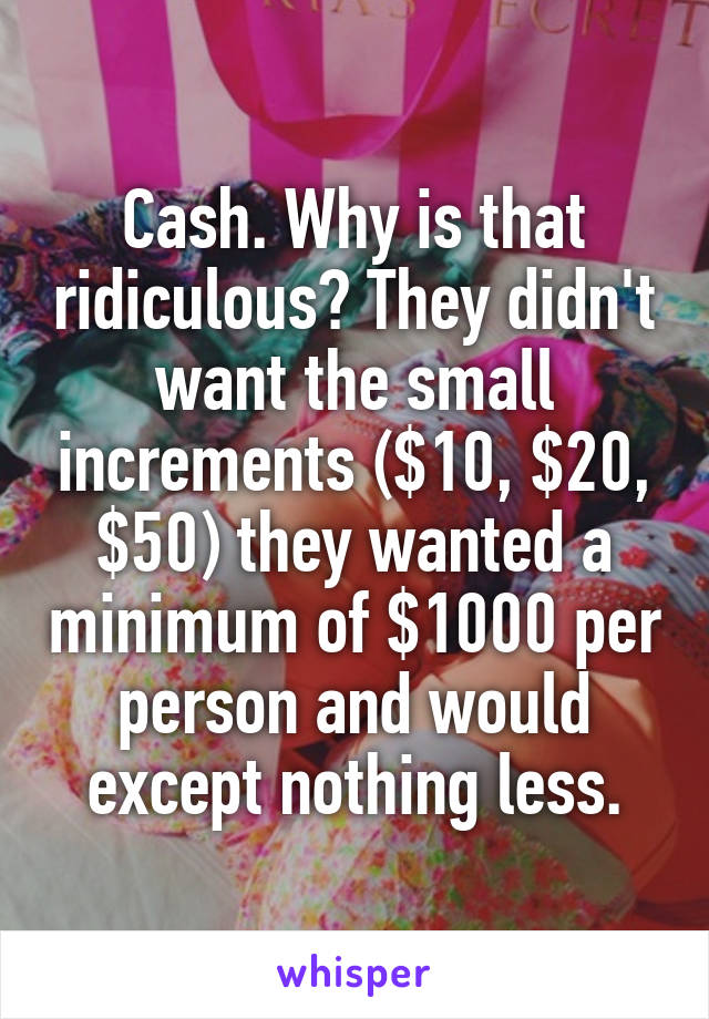 Cash. Why is that ridiculous? They didn't want the small increments ($10, $20, $50) they wanted a minimum of $1000 per person and would except nothing less.