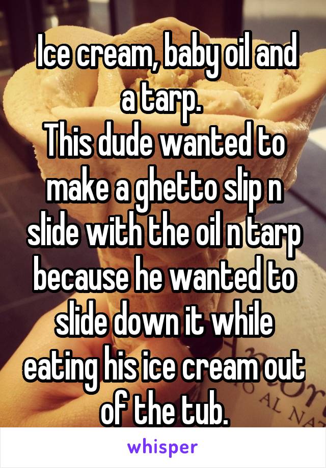  Ice cream, baby oil and a tarp. 
This dude wanted to make a ghetto slip n slide with the oil n tarp because he wanted to slide down it while eating his ice cream out of the tub.
