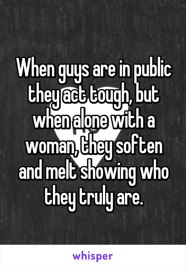 When guys are in public they act tough, but when alone with a woman, they soften and melt showing who they truly are.