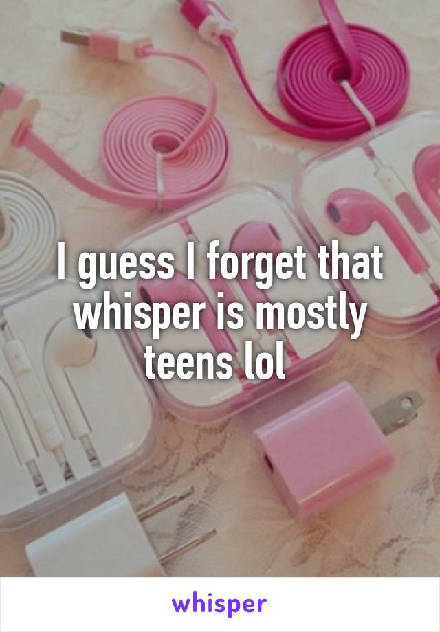 I guess I forget that whisper is mostly teens lol 