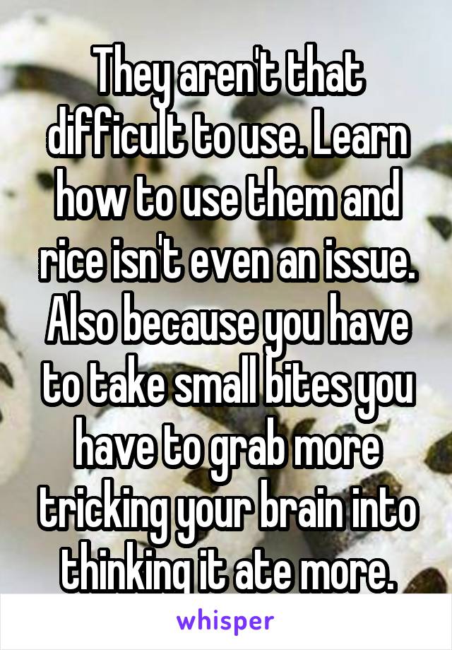 They aren't that difficult to use. Learn how to use them and rice isn't even an issue. Also because you have to take small bites you have to grab more tricking your brain into thinking it ate more.