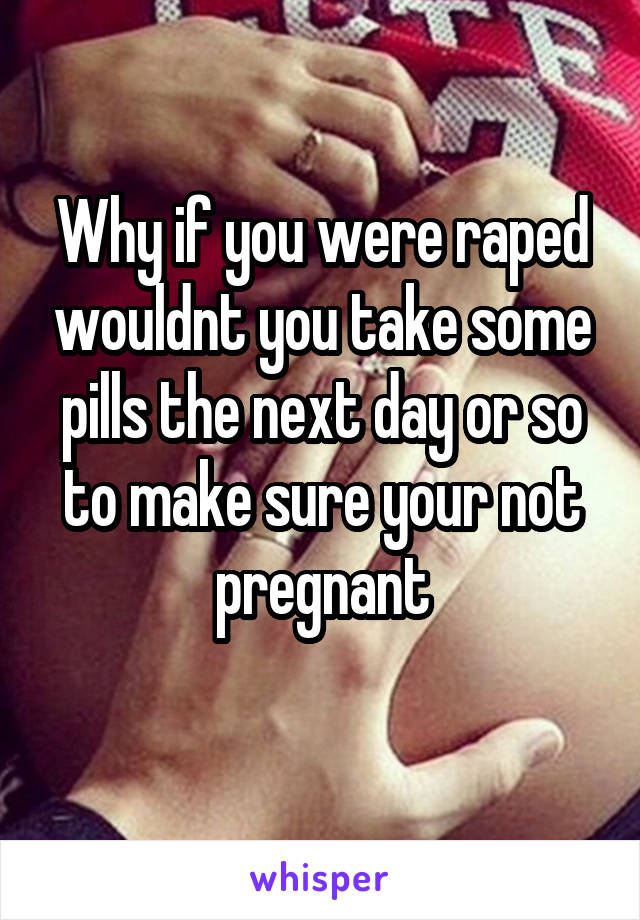 Why if you were raped wouldnt you take some pills the next day or so to make sure your not pregnant

