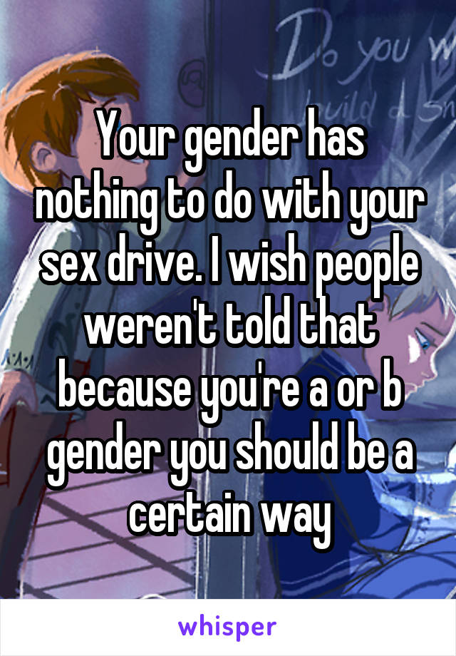 Your gender has nothing to do with your sex drive. I wish people weren't told that because you're a or b gender you should be a certain way