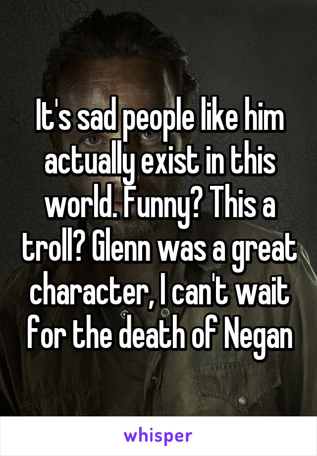 It's sad people like him actually exist in this world. Funny? This a troll? Glenn was a great character, I can't wait for the death of Negan