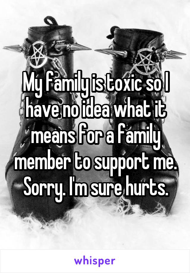 My family is toxic so I have no idea what it means for a family member to support me. Sorry. I'm sure hurts.