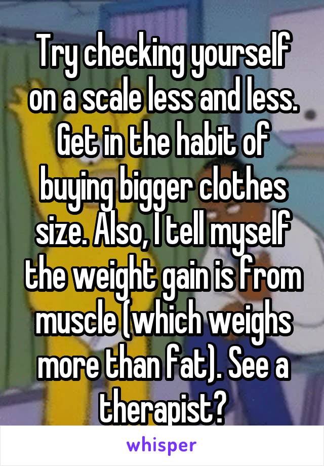 Try checking yourself on a scale less and less. Get in the habit of buying bigger clothes size. Also, I tell myself the weight gain is from muscle (which weighs more than fat). See a therapist?