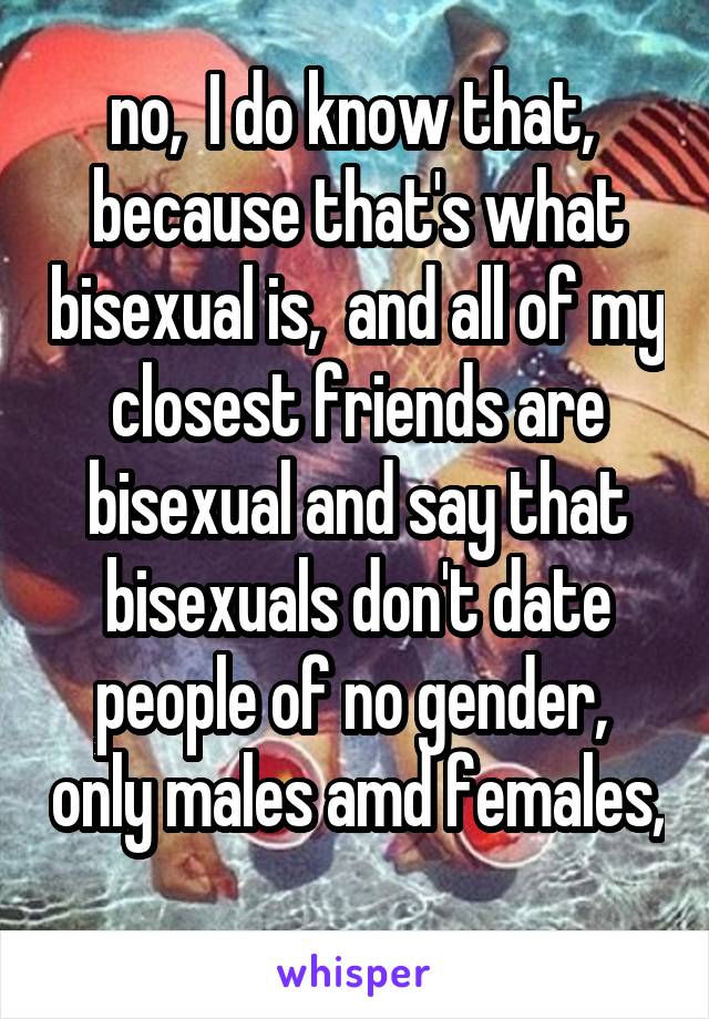 no,  I do know that,  because that's what bisexual is,  and all of my closest friends are bisexual and say that bisexuals don't date people of no gender,  only males amd females, 