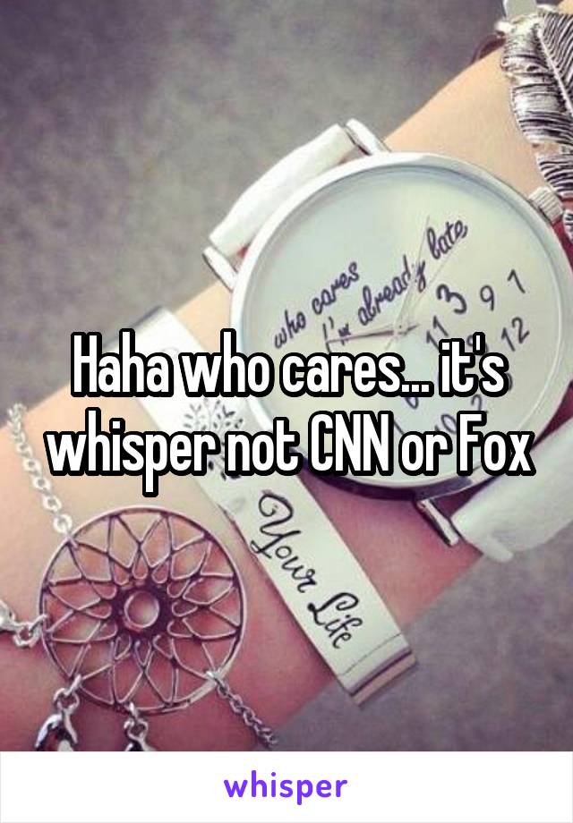 Haha who cares... it's whisper not CNN or Fox