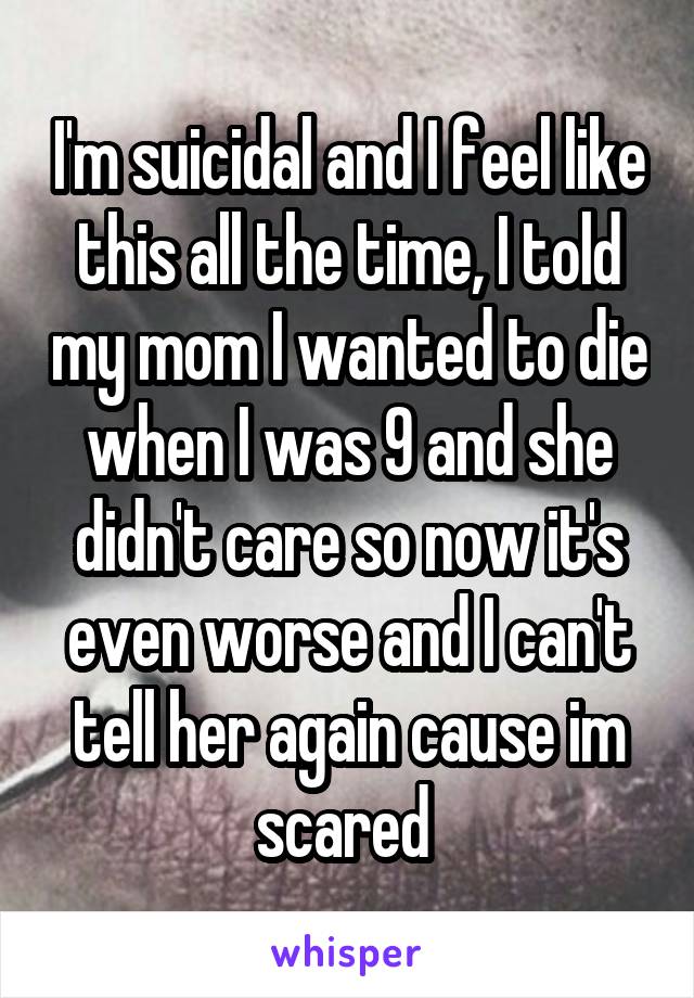 I'm suicidal and I feel like this all the time, I told my mom I wanted to die when I was 9 and she didn't care so now it's even worse and I can't tell her again cause im scared 