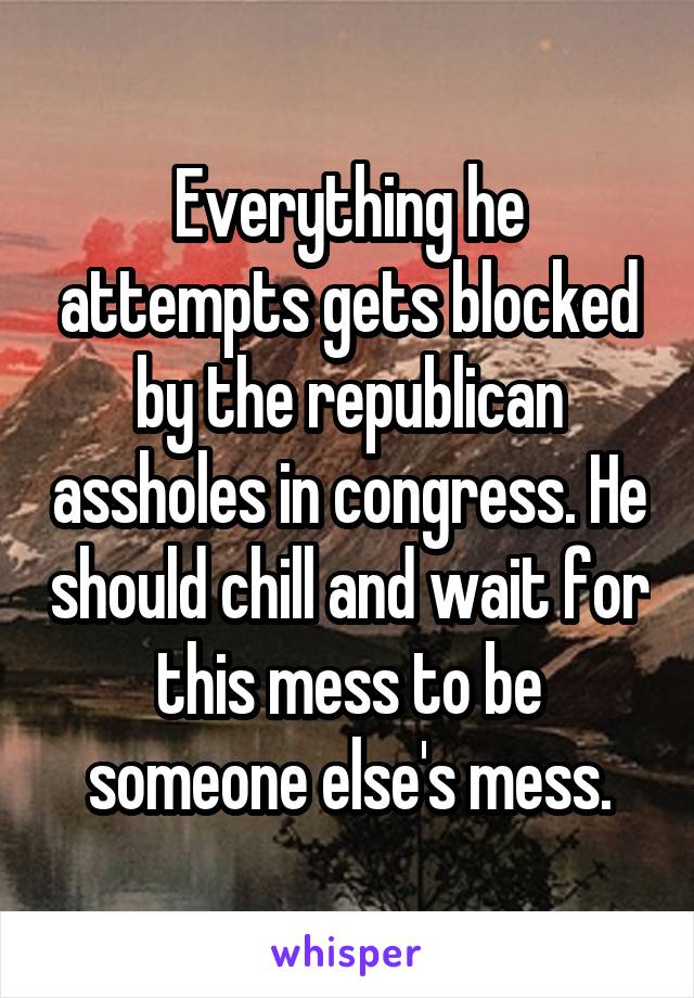 Everything he attempts gets blocked by the republican assholes in congress. He should chill and wait for this mess to be someone else's mess.