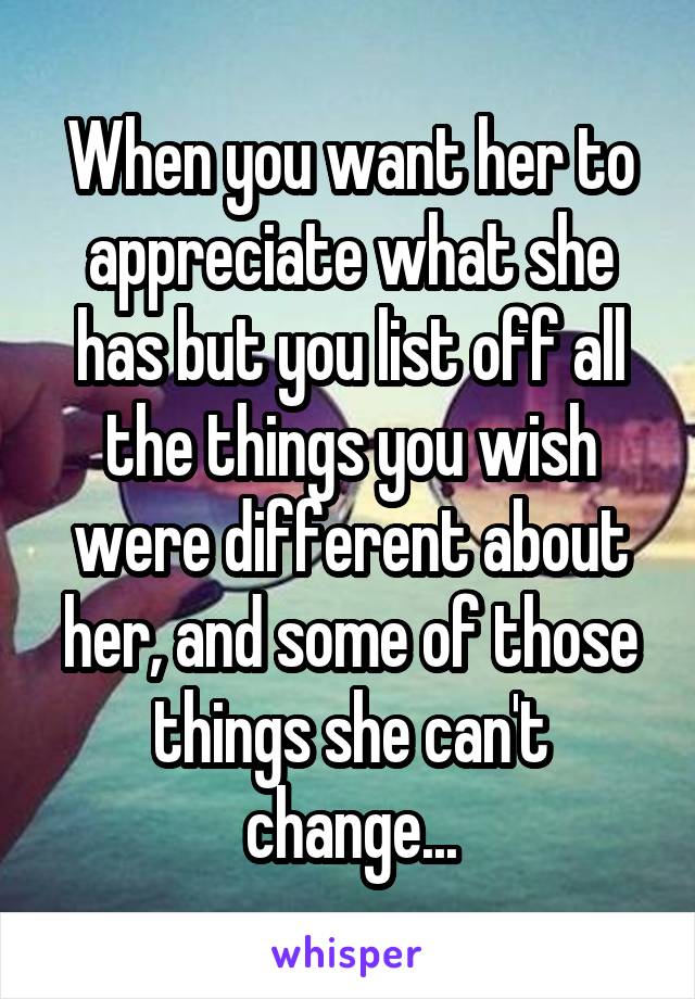 When you want her to appreciate what she has but you list off all the things you wish were different about her, and some of those things she can't change...