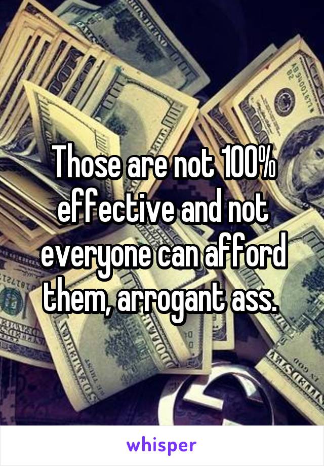 Those are not 100% effective and not everyone can afford them, arrogant ass. 