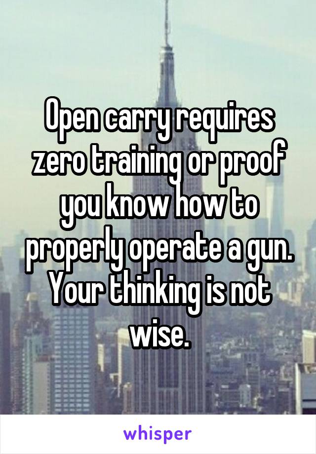 Open carry requires zero training or proof you know how to properly operate a gun. Your thinking is not wise.