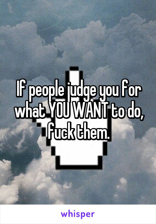 If people judge you for what YOU WANT to do, fuck them.