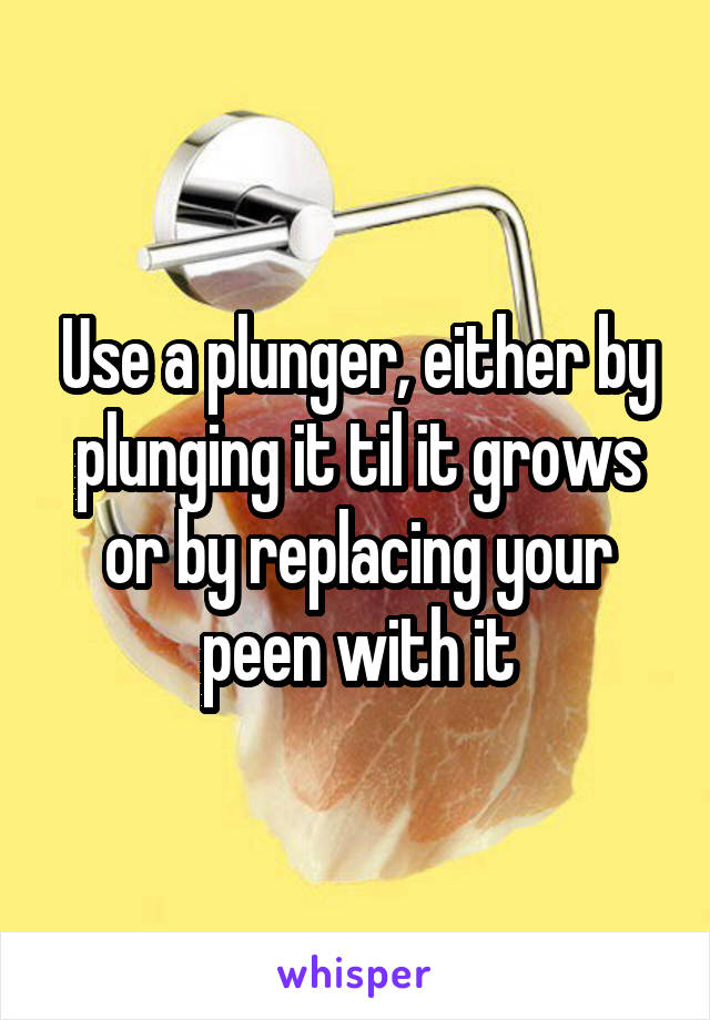 Use a plunger, either by plunging it til it grows or by replacing your peen with it