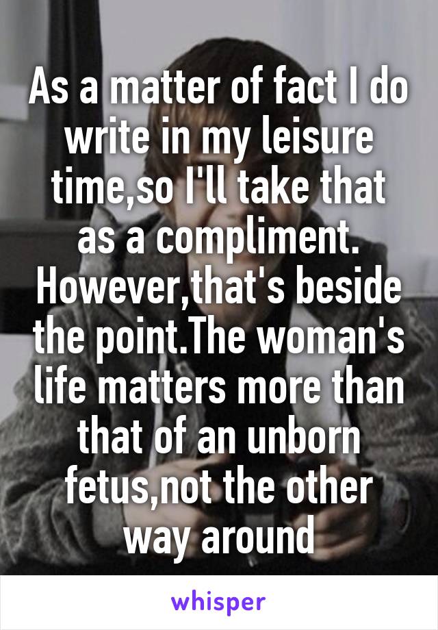 As a matter of fact I do write in my leisure time,so I'll take that as a compliment. However,that's beside the point.The woman's life matters more than that of an unborn fetus,not the other way around